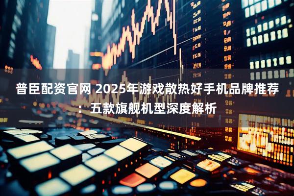 普臣配资官网 2025年游戏散热好手机品牌推荐：五款旗舰机型深度解析