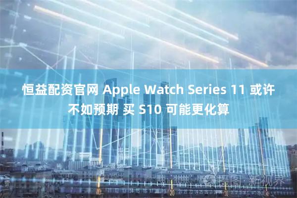 恒益配资官网 Apple Watch Series 11 或许不如预期 买 S10 可能更化算