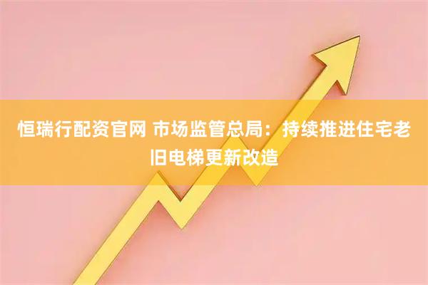 恒瑞行配资官网 市场监管总局：持续推进住宅老旧电梯更新改造
