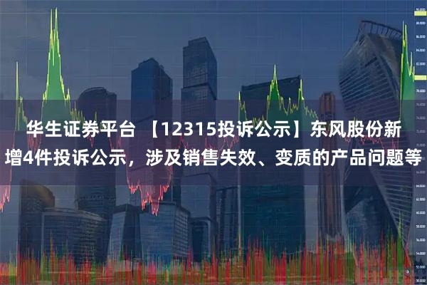 华生证券平台 【12315投诉公示】东风股份新增4件投诉公示，涉及销售失效、变质的产品问题等