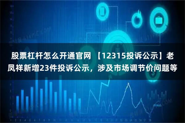 股票杠杆怎么开通官网 【12315投诉公示】老凤祥新增23件投诉公示，涉及市场调节价问题等