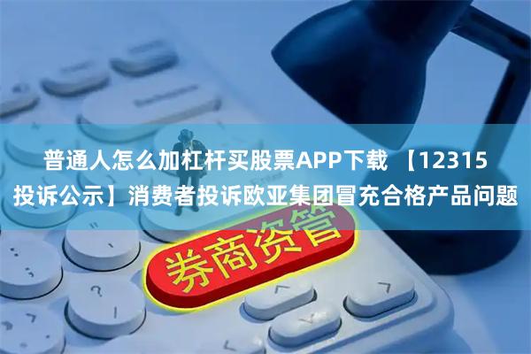 普通人怎么加杠杆买股票APP下载 【12315投诉公示】消费者投诉欧亚集团冒充合格产品问题