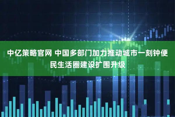 中亿策略官网 中国多部门加力推动城市一刻钟便民生活圈建设扩围升级