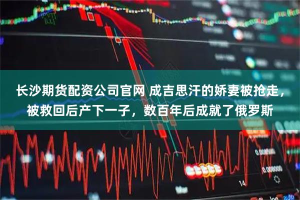 长沙期货配资公司官网 成吉思汗的娇妻被抢走，被救回后产下一子，数百年后成就了俄罗斯