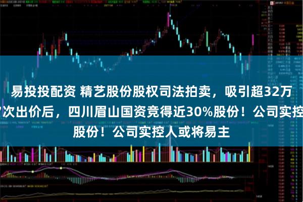 易投投配资 精艺股份股权司法拍卖，吸引超32万人围观！77次出价后，四川眉山国资竞得近30%股份！公司实控人或将易主