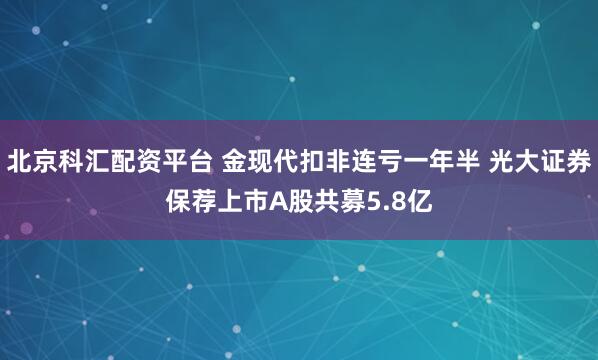 北京科汇配资平台 金现代扣非连亏一年半 光大证券保荐上市A股共募5.8亿