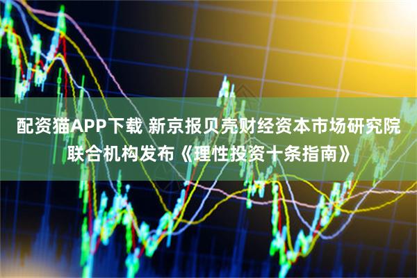 配资猫APP下载 新京报贝壳财经资本市场研究院联合机构发布《理性投资十条指南》