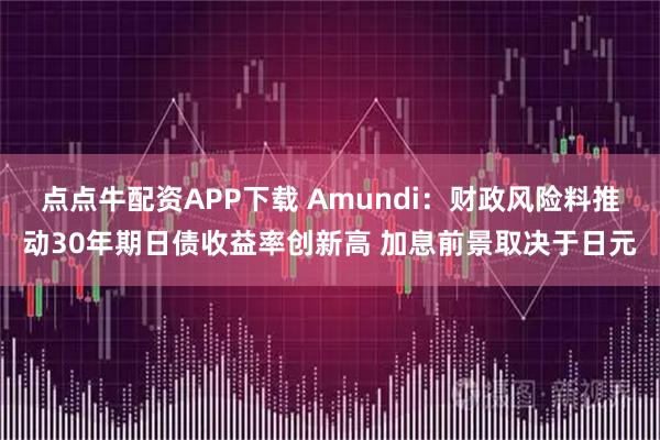 点点牛配资APP下载 Amundi：财政风险料推动30年期日债收益率创新高 加息前景取决于日元