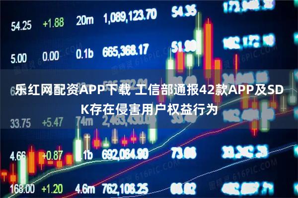 乐红网配资APP下载 工信部通报42款APP及SDK存在侵害用户权益行为