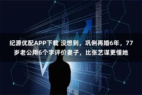 纪源优配APP下载 没想到，巩俐再婚6年，77岁老公用6个字评价妻子，比张艺谋更懂她