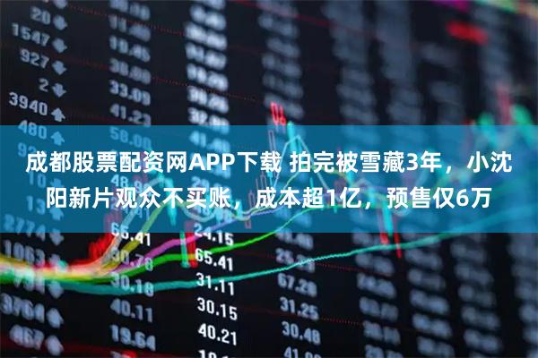 成都股票配资网APP下载 拍完被雪藏3年，小沈阳新片观众不买账，成本超1亿，预售仅6万