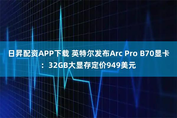 日昇配资APP下载 英特尔发布Arc Pro B70显卡：32GB大显存定价949美元