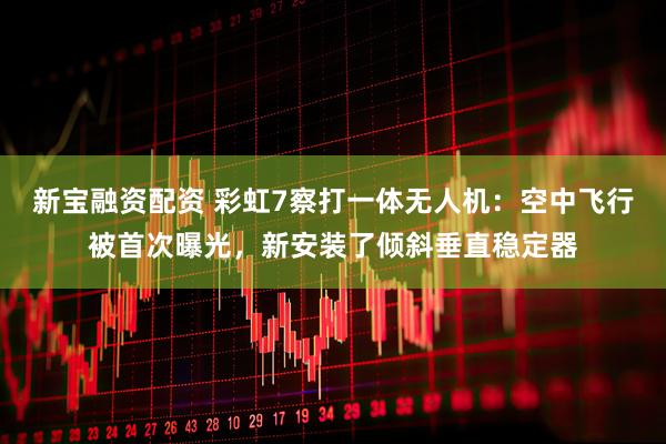 新宝融资配资 彩虹7察打一体无人机：空中飞行被首次曝光，新安装了倾斜垂直稳定器