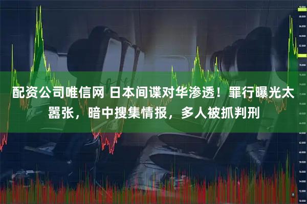 配资公司唯信网 日本间谍对华渗透！罪行曝光太嚣张，暗中搜集情报，多人被抓判刑