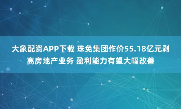 大象配资APP下载 珠免集团作价55.18亿元剥离房地产业务 盈利能力有望大幅改善