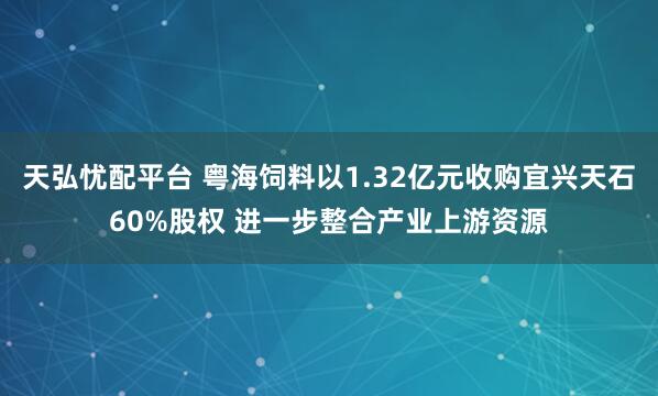 天弘忧配平台 粤海饲料以1.32亿元收购宜兴天石60%股权 进一步整合产业上游资源