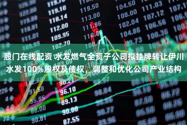股门在线配资 水发燃气全资子公司拟挂牌转让伊川水发100%股权及债权，调整和优化公司产业结构