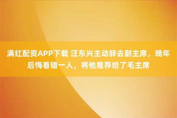 满红配资APP下载 汪东兴主动辞去副主席，晚年后悔看错一人，将他推荐给了毛主席