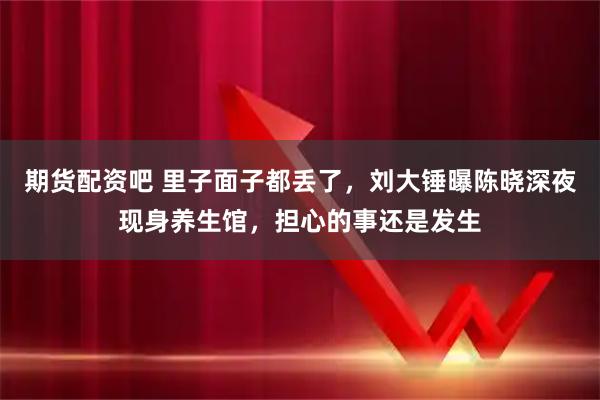 期货配资吧 里子面子都丢了，刘大锤曝陈晓深夜现身养生馆，担心的事还是发生