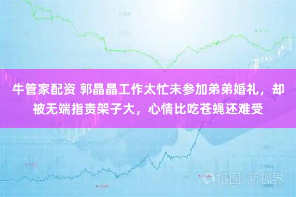 牛管家配资 郭晶晶工作太忙未参加弟弟婚礼，却被无端指责架子大，心情比吃苍蝇还难受