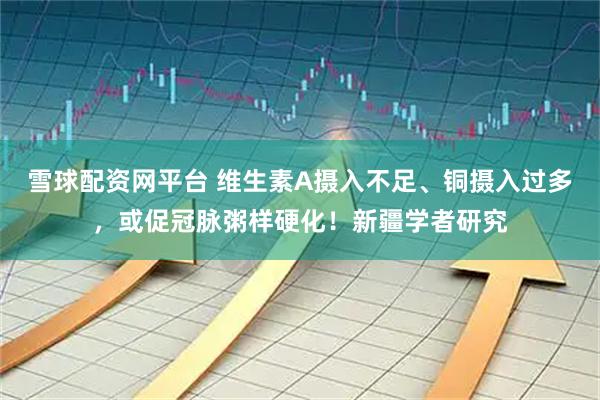 雪球配资网平台 维生素A摄入不足、铜摄入过多，或促冠脉粥样硬化！新疆学者研究