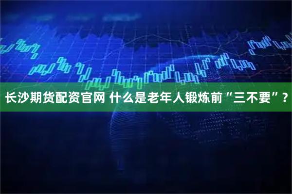 长沙期货配资官网 什么是老年人锻炼前“三不要”？