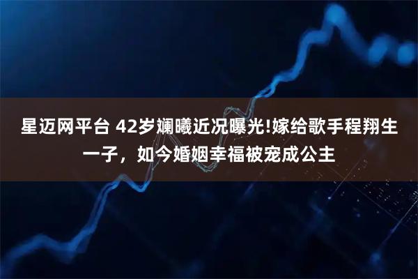 星迈网平台 42岁斓曦近况曝光!嫁给歌手程翔生一子，如今婚姻幸福被宠成公主