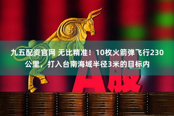 九五配资官网 无比精准！10枚火箭弹飞行230公里，打入台南海域半径3米的目标内