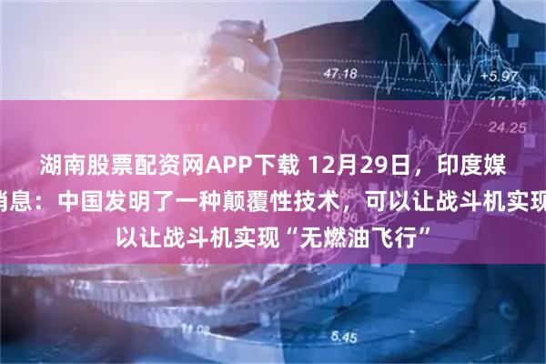 湖南股票配资网APP下载 12月29日，印度媒体爆了一个大消息：中国发明了一种颠覆性技术，可以让战斗机实现“无燃油飞行”