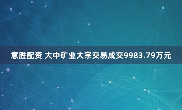 意胜配资 大中矿业大宗交易成交9983.79万元