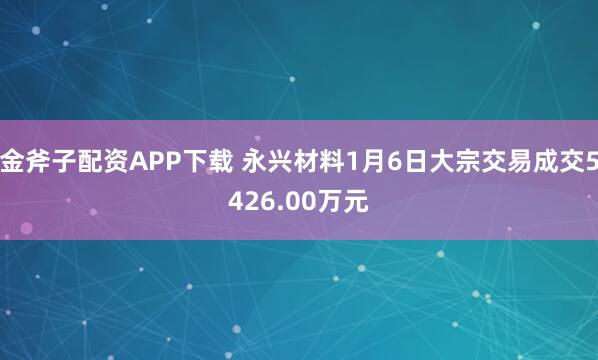金斧子配资APP下载 永兴材料1月6日大宗交易成交5426.00万元