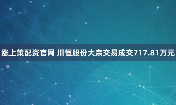 涨上策配资官网 川恒股份大宗交易成交717.81万元