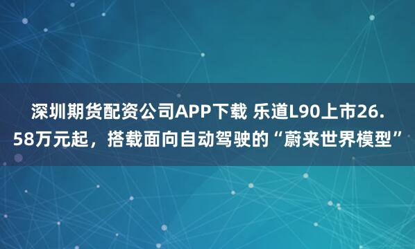 深圳期货配资公司APP下载 乐道L90上市26.58万元起，搭载面向自动驾驶的“蔚来世界模型”