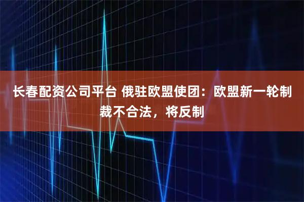 长春配资公司平台 俄驻欧盟使团：欧盟新一轮制裁不合法，将反制