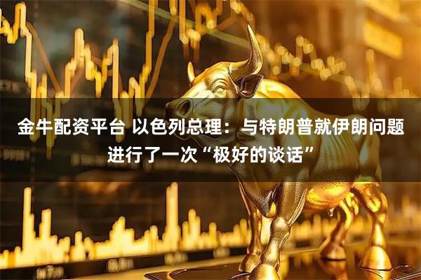 金牛配资平台 以色列总理：与特朗普就伊朗问题进行了一次“极好的谈话”