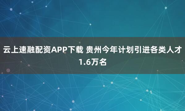 云上速融配资APP下载 贵州今年计划引进各类人才1.6万名
