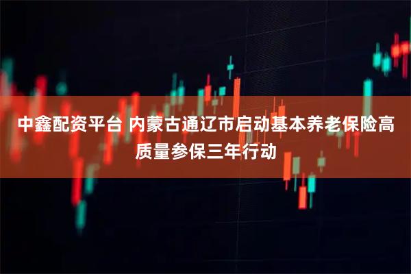 中鑫配资平台 内蒙古通辽市启动基本养老保险高质量参保三年行动