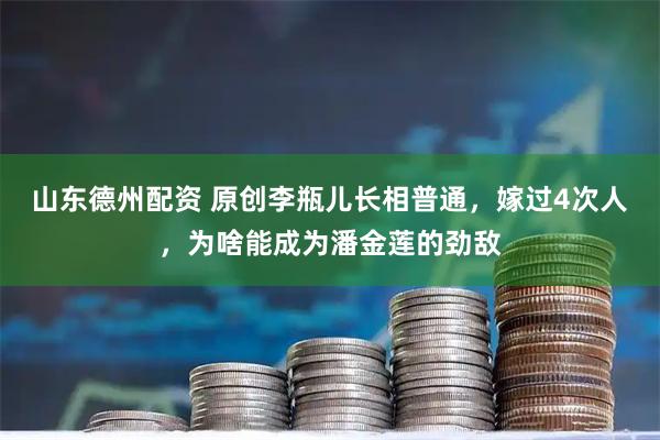 山东德州配资 原创李瓶儿长相普通，嫁过4次人，为啥能成为潘金莲的劲敌