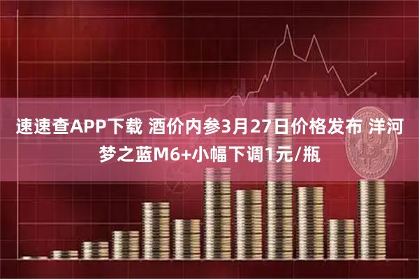速速查APP下载 酒价内参3月27日价格发布 洋河梦之蓝M6+小幅下调1元/瓶