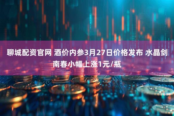 聊城配资官网 酒价内参3月27日价格发布 水晶剑南春小幅上涨1元/瓶