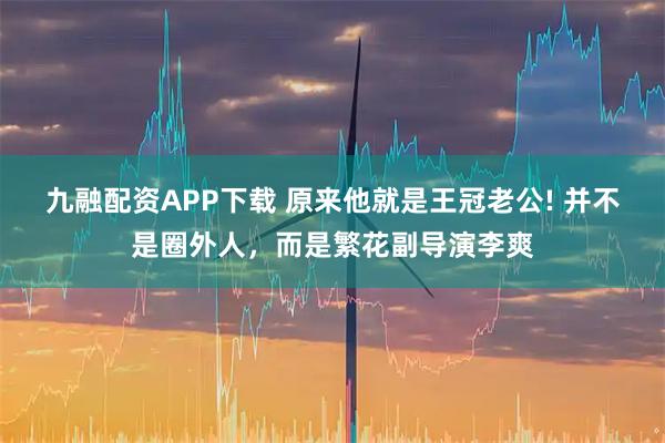 九融配资APP下载 原来他就是王冠老公! 并不是圈外人，而是繁花副导演李爽