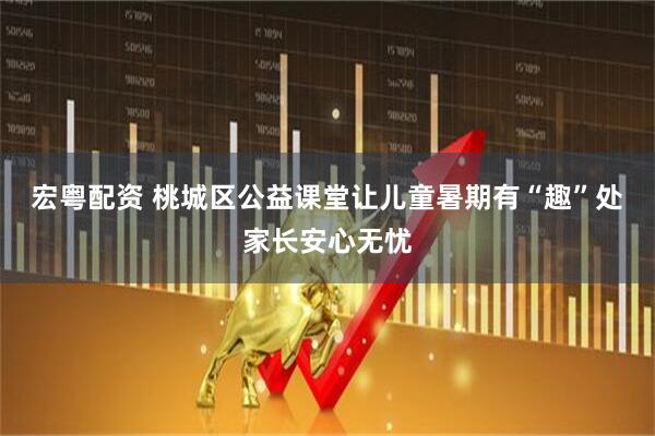 宏粤配资 桃城区公益课堂让儿童暑期有“趣”处家长安心无忧