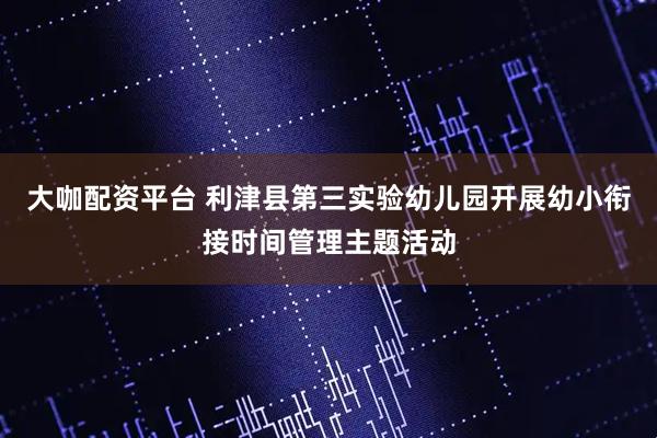 大咖配资平台 利津县第三实验幼儿园开展幼小衔接时间管理主题活动