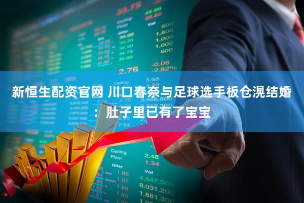 新恒生配资官网 川口春奈与足球选手板仓滉结婚：肚子里已有了宝宝