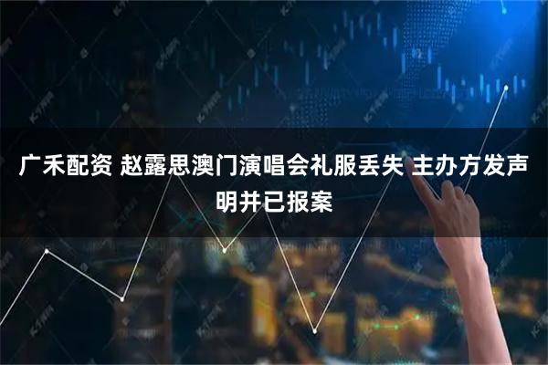 广禾配资 赵露思澳门演唱会礼服丢失 主办方发声明并已报案