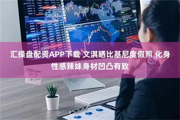 汇操盘配资APP下载 文淇晒比基尼度假照 化身性感辣妹身材凹凸有致